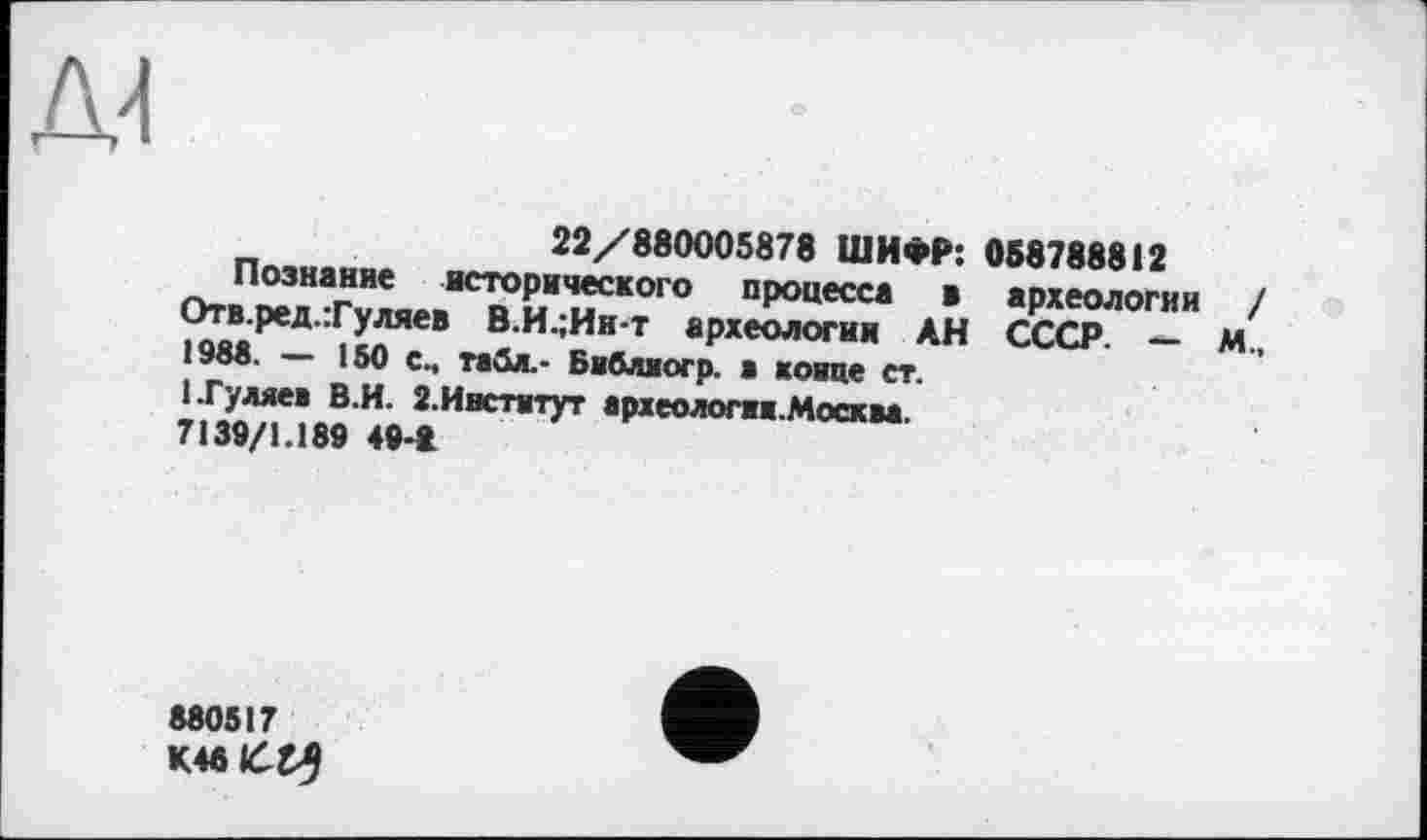 ﻿22/880005878 ШИФР: 058788812
Познание исторического процесса в археологии / Отв.ред.Туляев В.И.;Ин-т археологии АН СССР. — М., 1988. — 150 с., табл.- Библвогр. а конце ст.
1 .Гуляев В.И. 2.Институт археологии.Москва.
7139/1.189 4»-t
880517
K48lćt5